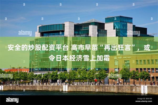 安全的炒股配资平台 高市早苗“再出狂言”，或令日本经济雪上加霜